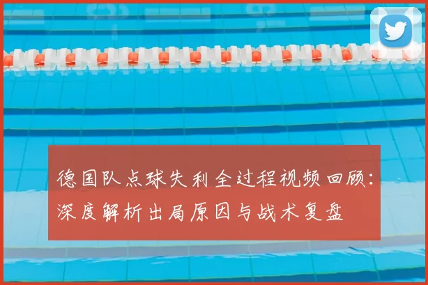 德国队点球失利全过程视频回顾:深度解析出局原因与战术复盘