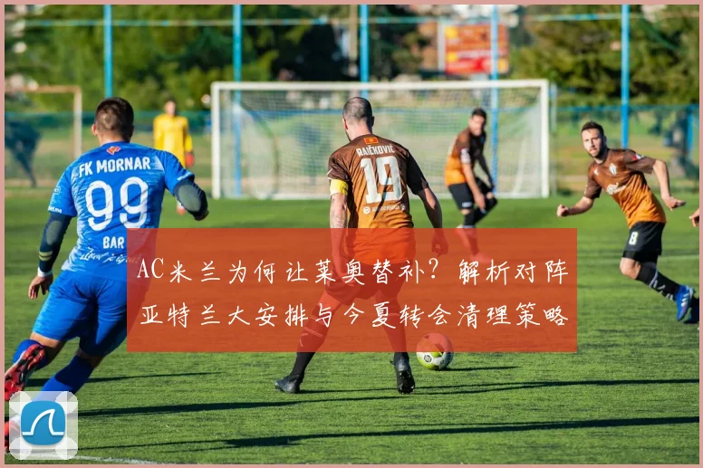 AC米兰为何让莱奥替补?解析对阵亚特兰大安排与今夏转会清理策略