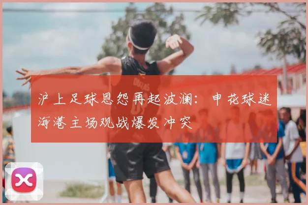 沪上足球恩怨再起波澜:申花球迷海港主场观战爆发冲突
