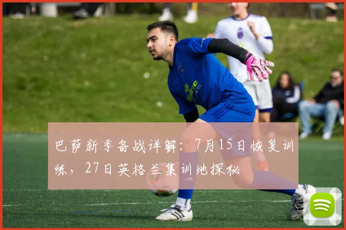 巴萨新季备战详解:7月15日恢复训练,27日英格兰集训地探秘