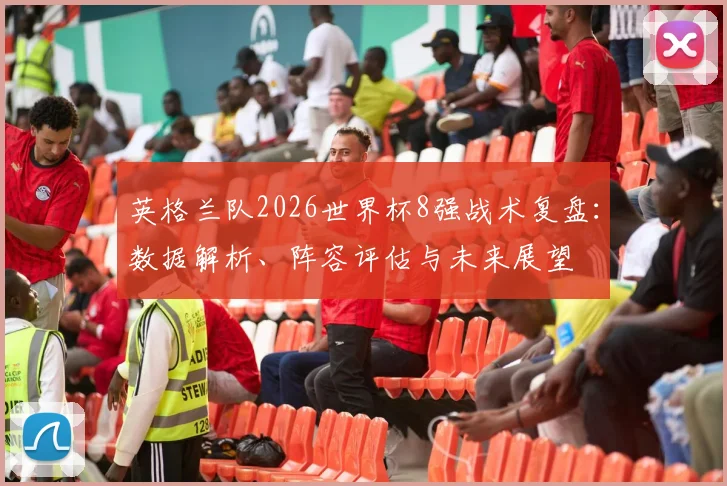 英格兰队2026世界杯8强战术复盘:数据解析、阵容评估与未来展望